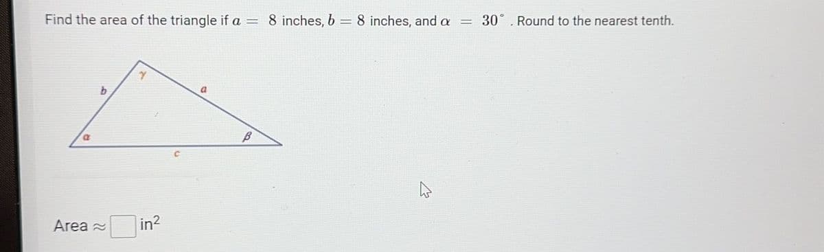 Find the area of the triangle if a = 8 inches, b = 8 inches, and a = 30. Round to the nearest tenth.
a
Area
r
in²
B