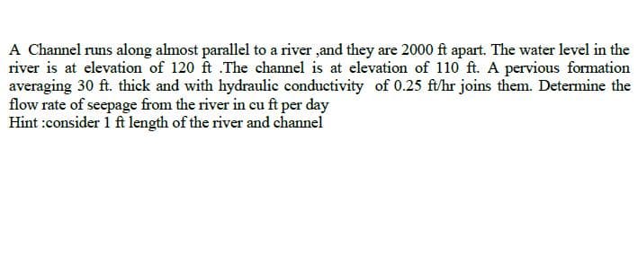 A Channel runs along almost parallel to a river ,and they are 2000 ft apart. The water level in the
river is at elevation of 120 ft .The channel is at elevation of 110 ft. A pervious formation
averaging 30 ft. thick and with hydraulic conductivity of 0.25 ft/hr joins them. Determine the
flow rate of seepage from the river in cu ft per day
Hint :consider 1 ft length of the river and channel
