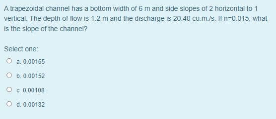 A trapezoidal channel has a bottom width of 6 m and side slopes of 2 horizontal to 1
vertical. The depth of flow is 1.2 m and the discharge is 20.40 cu.m./s. If n=0.015, what
is the slope of the channel?
Select one:
O a. 0.00165
O b. 0.00152
O c. 0.00108
O d. 0.00182
