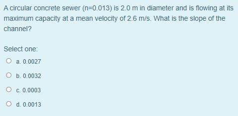 A circular concrete sewer (n=0.013) is 2.0 m in diameter and is flowing at its
maximum capacity at a mean velocity of 2.6 m/s. What is the slope of the
channel?
Select one:
O a. 0.0027
O b. 0.0032
O c. 0.0003
O d. 0.0013
