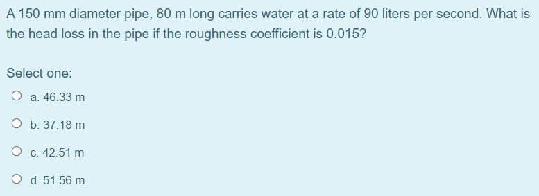 A 150 mm diameter pipe, 80 m long carries water at a rate of 90 liters per second. What is
the head loss in the pipe if the roughness coefficient is 0.015?
Select one:
O a. 46.33 m
O b. 37.18 m
O c. 42.51 m
O d. 51.56 m
