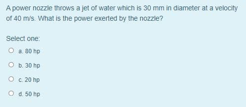 A power nozzle throws a jet of water which is 30 mm in diameter at a velocity
of 40 m/s. What is the power exerted by the nozzle?
Select one:
O a. 80 hp
O b. 30 hp
O c. 20 hp
O d. 50 hp