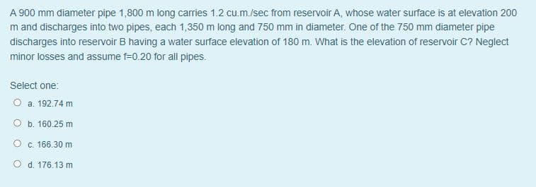 A 900 mm diameter pipe 1,800 m long carries 1.2 cu.m./sec from reservoir A, whose water surface is at elevation 200
m and discharges into two pipes, each 1,350 m long and 750 mm in diameter. One of the 750 mm diameter pipe
discharges into reservoir B having a water surface elevation of 180 m. What is the elevation of reservoir C? Neglect
minor losses and assume f=0.20 for all pipes.
Select one:
O a. 192.74 m
O b. 160.25 m
O c. 166.30 m
O d. 176.13 m
