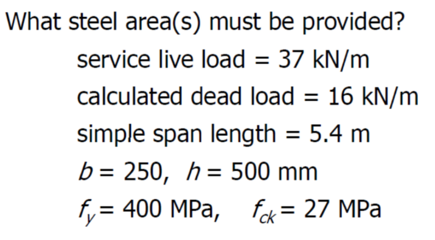 What steel area(s) must be provided?
service live load = 37 kN/m
calculated dead load = 16 kN/m
simple span length = 5.4 m
b = 250, h = 500 mm
fy= 400 MPa, fck = 27 MPa