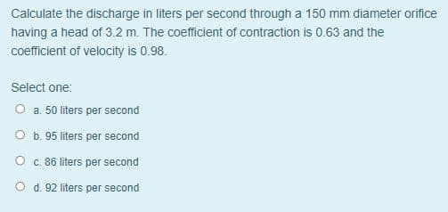 Calculate the discharge in liters per second through a 150 mm diameter orifice
having a head of 3.2 m. The coefficient of contraction is 0.63 and the
coefficient of velocity is 0.98.
Select one:
O a. 50 liters per second
O b. 95 liters per second
O c. 86 liters per second
O d. 92 liters per second