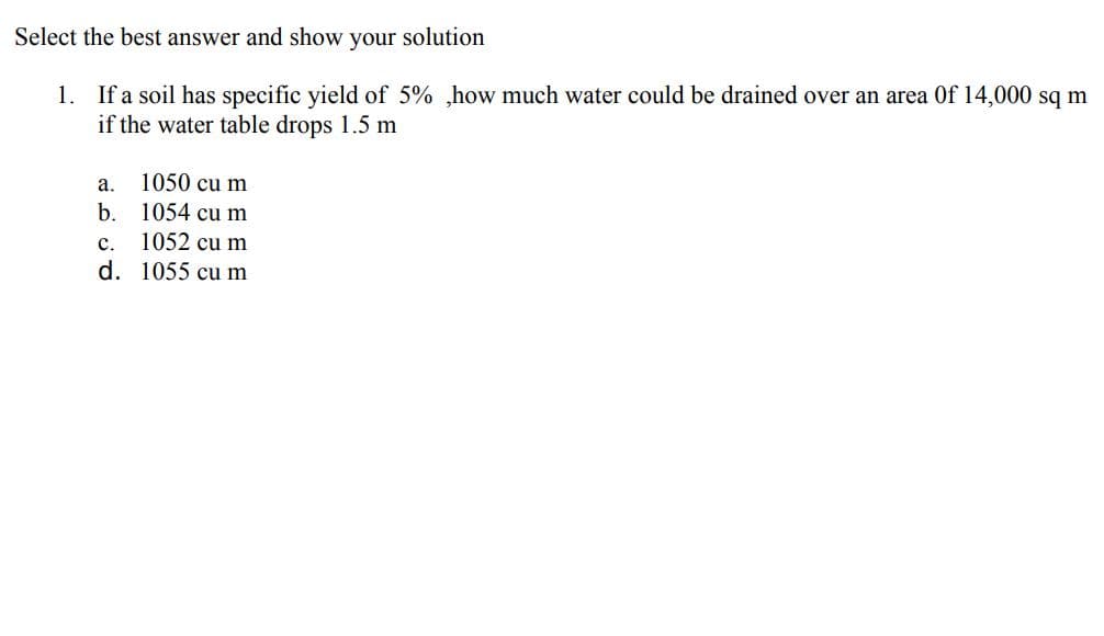 Select the best answer and show your solution
1. If a soil has specific yield of 5% ,how much water could be drained over an area Of 14,000 sq m
if the water table drops 1.5 m
a. 1050 cu m
b. 1054 cu m
1052 cu m
d. 1055 cu m
c.
