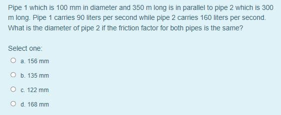 Pipe 1 which is 100 mm in diameter and 350 m long is in parallel to pipe 2 which is 300
m long. Pipe 1 carries 90 liters per second while pipe 2 carries 160 liters per second.
What is the diameter of pipe 2 if the friction factor for both pipes is the same?
Select one:
O a. 156 mm
O b. 135 mm
O c. 122 mm
O d. 168 mm
