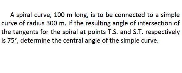 A spiral curve, 100 m long, is to be connected to a simple
curve of radius 300 m. If the resulting angle of intersection of
the tangents for the spiral at points T.S. and S.T. respectively
is 75°, determine the central angle of the simple curve.