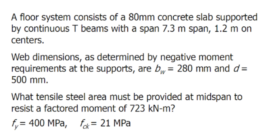 A floor system consists of a 80mm concrete slab supported
by continuous T beams with a span 7.3 m span, 1.2 m on
centers.
Web dimensions, as determined by negative moment
requirements at the supports, are bw = 280 mm and d=
500 mm.
What tensile steel area must be provided at midspan to
resist a factored moment of 723 kN-m?
fy= 400 MPa, fck = 21 MPa