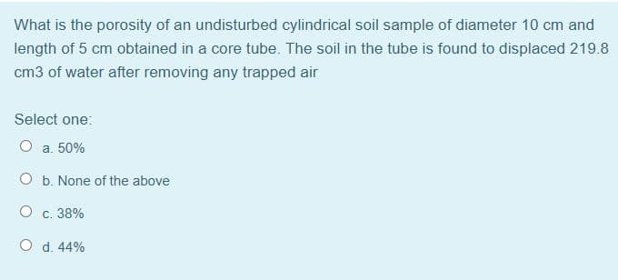 What is the porosity of an undisturbed cylindrical soil sample of diameter 10 cm and
length of 5 cm obtained in a core tube. The soil in the tube is found to displaced 219.8
cm3 of water after removing any trapped air
Select one:
а. 50%
O b. None of the above
О с. 38%
O d. 44%
