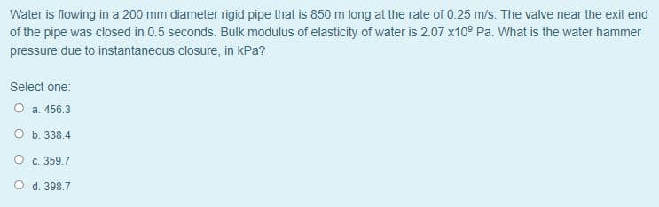 Water is flowing in a 200 mm diameter rigid pipe that is 850m long at the rate of 0.25 m/s. The valve near the exit end
of the pipe was closed in 0.5 seconds. Bulk modulus of elasticity of water is 2.07 x10° Pa. What is the water hammer
pressure due to instantaneous closure, in kPa?
Select one:
O a. 456.3
O b. 338.4
c. 359.7
O d. 398.7
