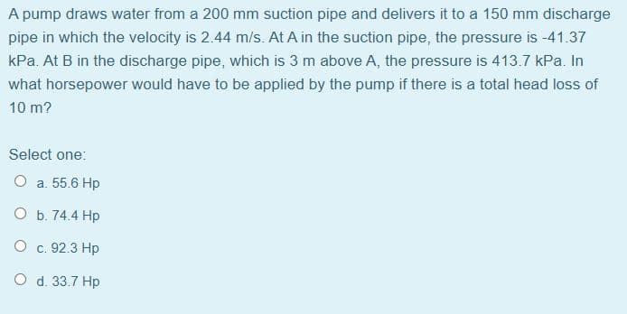 A pump draws water from a 200 mm suction pipe and delivers it to a 150 mm discharge
pipe in which the velocity is 2.44 m/s. At A in the suction pipe, the pressure is -41.37
kPa. At B in the discharge pipe, which is 3 m above A, the pressure is 413.7 kPa. In
what horsepower would have to be applied by the pump if there is a total head loss of
10 m?
Select one:
O a. 55.6 Hp
O b. 74.4 Hp
O c. 92.3 Hp
O d. 33.7 Hp
