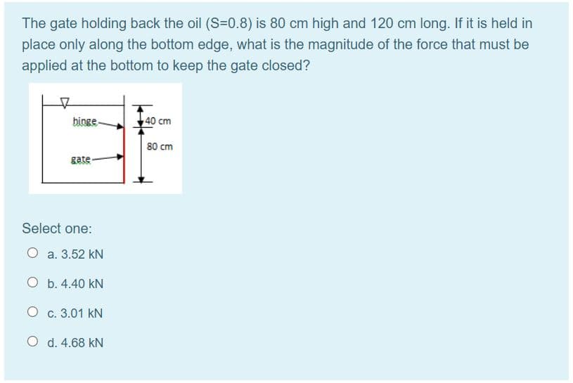 The gate holding back the oil (S=0.8) is 80 cm high and 120 cm long. If it is held in
place only along the bottom edge, what is the magnitude of the force that must be
applied at the bottom to keep the gate closed?
binge-
40 cm
80 cm
gate
Select one:
O a. 3.52 kN
O b. 4.40 kN
O c. 3.01 kN
O d. 4.68 kN
