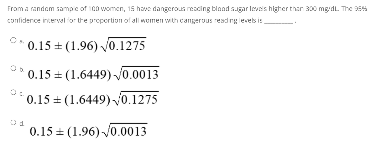 From a random sample of 100 women, 15 have dangerous reading blood sugar levels higher than 300 mg/dL. The 95%
confidence interval for the proportion of all women with dangerous reading levels is
O a. 0.15+ (1.96) √0.1275
O b.
O d.
0.15
0.15
(1.6449) √0.0013
(1.6449) √0.1275
0.15 (1.96) √0.0013