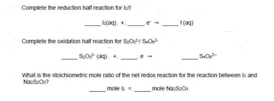 Complete the reduction half reaction for l2/t
I2(aq). +.
(aq)
Complete the oxidation half reaction for S2032-/ S4O62-
S2022 (aq). +.
S40g2-
What is the stoichiometric mole ratio of the net redox reaction for the reaction between l2 and
NazS203?
mole l2 =.
mole NazS203
