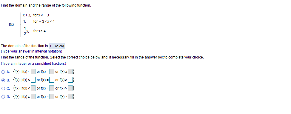 Find the domain and the range of the following function.
x+3, for xs -3
for - 3<x<4
1,
f(x) =
for x2 4
The domain of the function is (- 00,00).
(Type your answer in interval notation)
Find the range of the function. Select the correct choice below and, if necessary, fill in the answer box to complete your choice.
(Type an integer or a simplified fraction.)
O A. {fx) | f(x) < |
or f(x) =
or f(x) >
O B. {fx) | f(x) s
O. (fx) | f(x) <
O D. {rx) I fox) =
or f(x) =
or f(x) =
or f(x) >
or f(x) =
or f(x) =
or f(x) >
