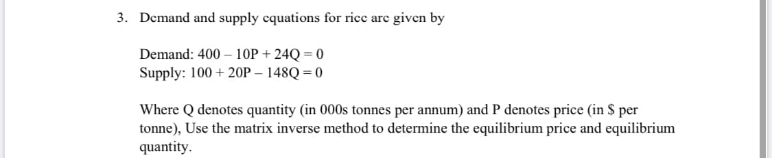 3. Dcmand and supply cquations for ricc arc given by
Demand: 400 – 10P + 24Q = 0
Supply: 100 + 20P – 148Q = 0
Where Q denotes quantity (in 000s tonnes per annum) and P denotes price (in $ per
tonne), Use the matrix inverse method to determine the equilibrium price and equilibrium
quantity.
