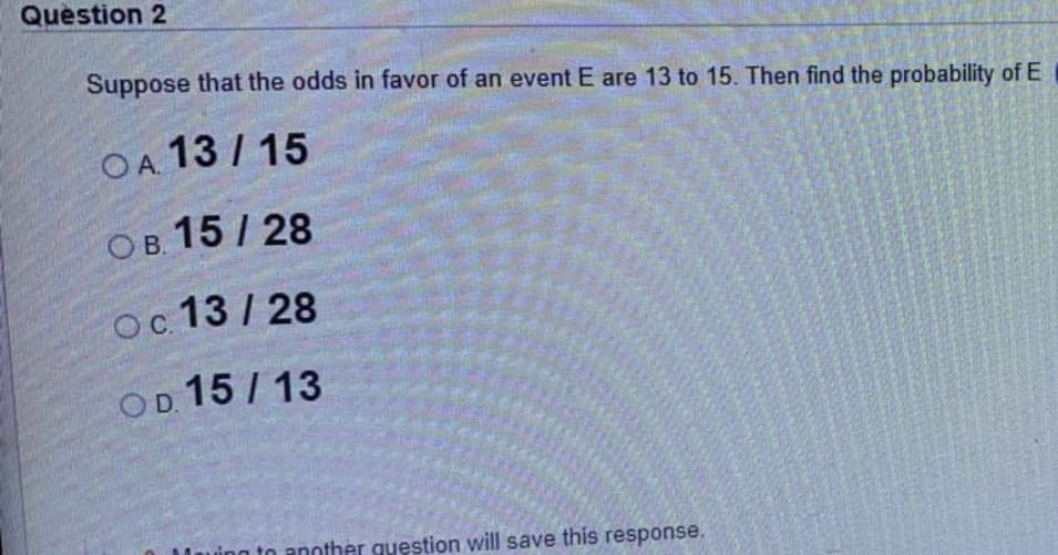 Question 2
Suppose that the odds in favor of an event E are 13 to 15. Then find the probability of E
OA 13 / 15
Ов 15/ 28
OC.
13 / 28
OD 15 / 13
n to another question will save this response.
