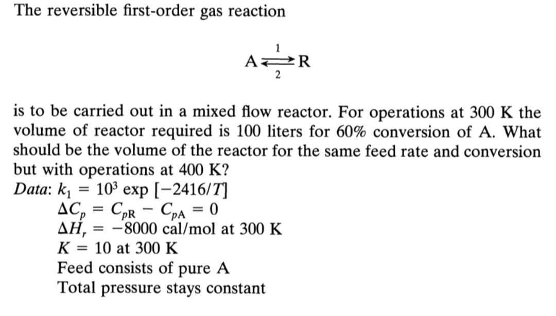The reversible first-order gas reaction
1
A2R
2
is to be carried out in a mixed flow reactor. For operations at 300 K the
volume of reactor required is 100 liters for 60% conversion of A. What
should be the volume of the reactor for the same feed rate and conversion
but with operations at 400 K?
Data: ki
103 exp [-2416/T]
AC, = CpR - CpA = 0
AH, = -8000 cal/mol at 300K
%3D
K = 10 at 300 K
%3D
Feed consists of pure A
Total pressure stays constant

