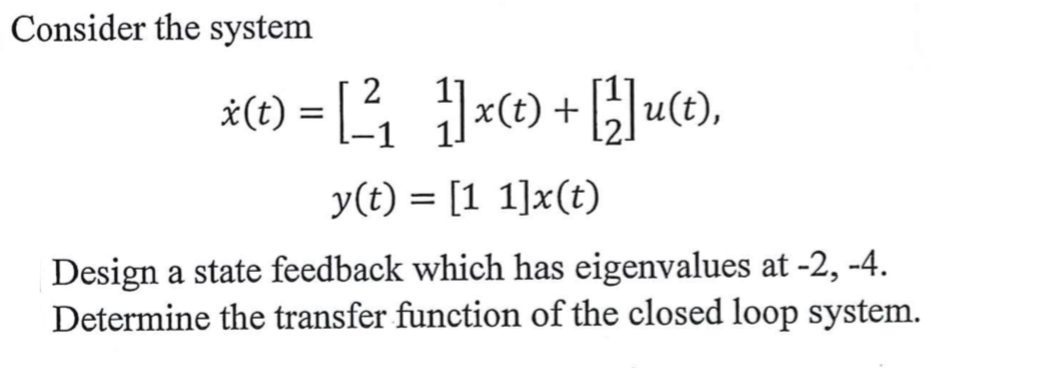 Consider the system
#(1) = [ =) +}]uce),
2
*(t) = [-1
y(t) = [1 1]x(t)
Design a state feedback which has eigenvalues at -2, -4.
Determine the transfer function of the closed loop system.

