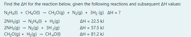 Find the AH for the reaction below, given the following reactions and subsequent AH values:
N₂H4(1) + CH4O (1)
CH₂O(g) + N₂(g) + 3H₂ (g) AH = ?
2NH3(g)
N₂H4(1) + H₂(g)
2NH3(g)
N₂(g) + 3H₂(g)
CH₂O(g) + H₂(g) CH 40 (1)
→
→
ΔΗ = 22.5 kJ
AH = 57.5 kJ
AH = 81.2 kJ