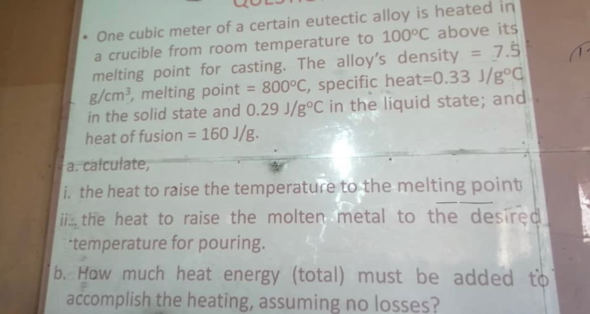 One cubic meter of a certain eutectic alloy is heated in
a crucible from room temperature to 100°C above its
melting point for casting. The alloy's density
g/cm, melting point = 800°C, specific heat3D0.33 J/g°C
in the solid state and 0.29 J/g°C in the liquid state; and
heat of fusion = 160 J/g.
a. calculate,
i. the heat to raise the temperature to the melting point
i, the heat to raise the molten metal to the desired
temperature for pouring.
b. How much heat energy (total) must be added to
accomplish the heating, assuming no losses?
7.5
%3D
%3D
