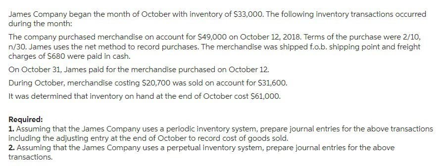 James Company began the month of October with inventory of $33,000. The following inventory transactions occurred
during the month:
The company purchased merchandise on account for $49,000 on October 12, 2018. Terms of the purchase were 2/10,
n/30. James uses the net method to record purchases. The merchandise was shipped f.o.b. shipping point and freight
charges of $680 were paid in cash.
On October 31, James paid for the merchandise purchased on October 12.
During October, merchandise costing $20,700 was sold on account for $31,600.
It was determined that inventory on hand at the end of October cost $61,000.
Required:
1. Assuming that the James Company uses a periodic inventory system, prepare journal entries for the above transactions
including the adjusting entry at the end of October to record cost of goods sold.
2. Assuming that the James Company uses a perpetual inventory system, prepare journal entries for the above
transactions.