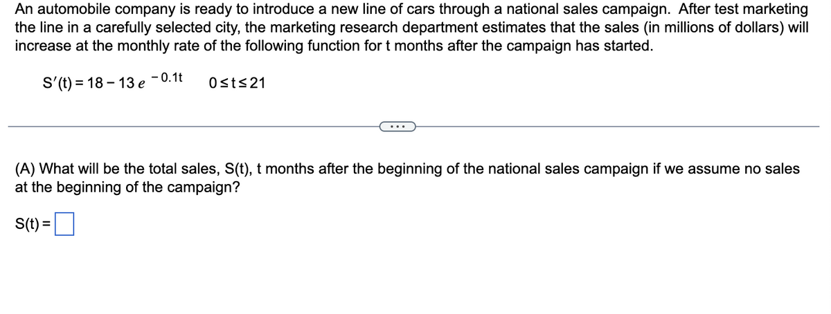 An automobile company is ready to introduce a new line of cars through a national sales campaign. After test marketing
the line in a carefully selected city, the marketing research department estimates that the sales (in millions of dollars) will
increase at the monthly rate of the following function for t months after the campaign has started.
S'(t) = 18-13 e
- 0.1t
0≤t≤21
(A) What will be the total sales, S(t), t months after the beginning of the national sales campaign if we assume no sales
at the beginning of the campaign?
S(t) =