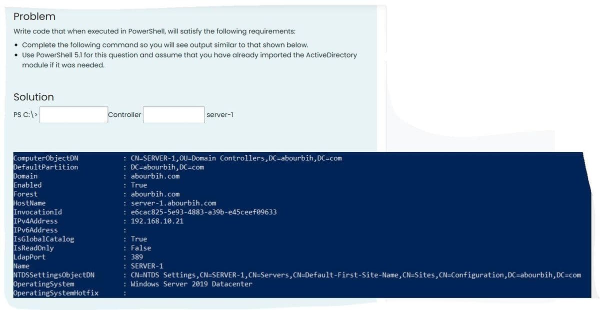 Problem
Write code that when executed in PowerShell, will satisfy the following requirements:
Complete the following command so you will see output similar to that shown below.
• Use PowerShell 5.1 for this question and assume that you have already imported the Active Directory
module if it was needed.
●
Solution
PS C:\>
ComputerObjectDN
DefaultPartition
Domain
Enabled
Forest
HostName
InvocationId
IPv4Address
IPv6Address
IsGlobalCatalog
IsReadOnly
LdapPort
Name
NTDSSettingsObjectDN
Operating System
Operating SystemHotfix
Controller
: CN=SERVER-1,OU-Domain Controllers, DC-abourbih, DC=com
: DC-abourbih,DC-com
:abourbih.com
: True
:abourbih.com
server-1
: server-1.abourbih.com
: e6cac825-5e93-4883-a39b-e45ceef09633
: 192.168.10.21
:
: True
: False
: 389
: SERVER-1
: CN=NTDS Settings, CN=SERVER-1, CN=Servers, CN=Default-First-Site-Name, CN=Sites, CN=Configuration, DC-abourbih, DC=com
: Windows Server 2019 Datacenter
: