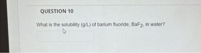 QUESTION 10
What is the solubility (g/L) of barium fluoride, BaF2, in water?
4