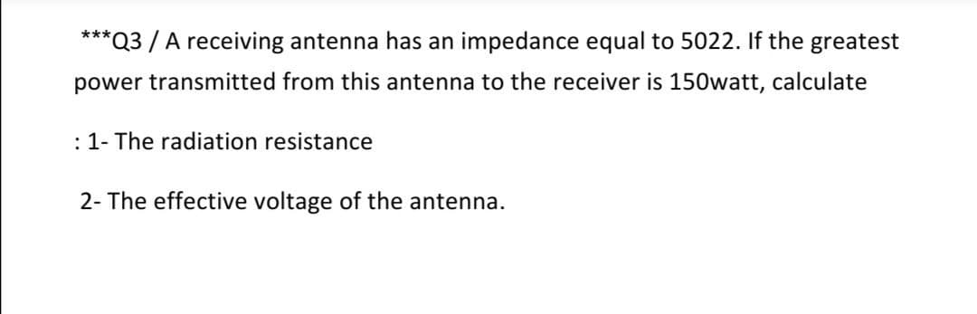 ***Q3 / A receiving antenna has an impedance equal to 5022. If the greatest
power transmitted from this antenna to the receiver is 150watt, calculate
: 1- The radiation resistance
2- The effective voltage of the antenna.
