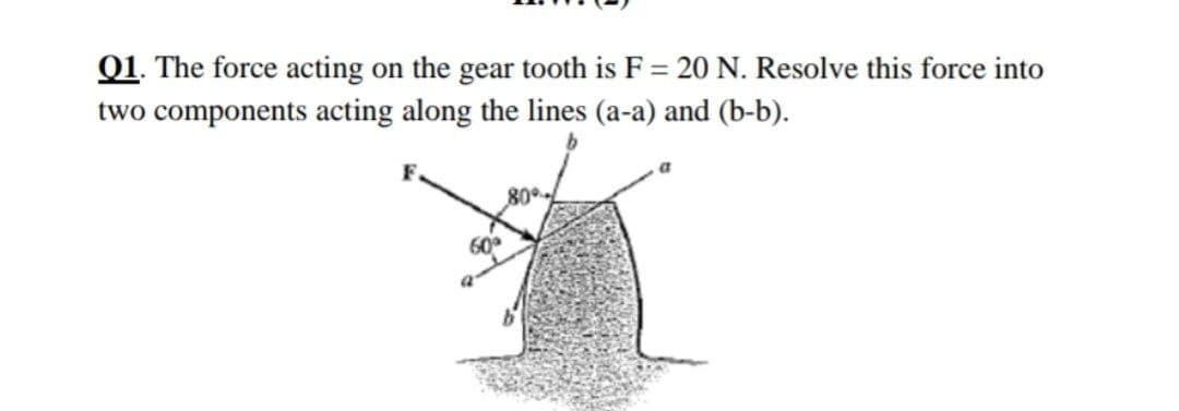 Q1. The force acting on the gear tooth is F = 20 N. Resolve this force into
two components acting along the lines (a-a) and (b-b).
80°
60
