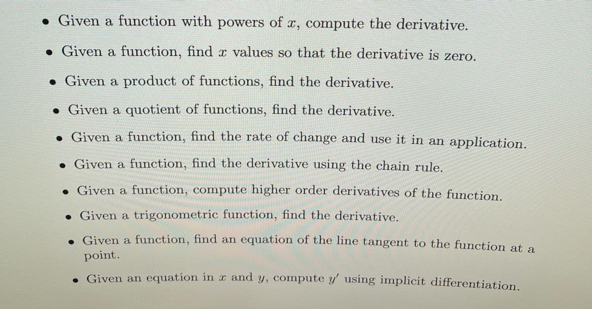 • Given a function with powers of x, compute the derivative.
• Given a function, find x values so that the derivative is zero.
• Given a product of functions, find the derivative.
• Given a quotient of functions, find the derivative.
• Given a function, find the rate of change and use it in an application.
• Given a function, find the derivative using the chain rule.
• Given a function, compute higher order derivatives of the function.
• Given a trigonometric function, find the derivative.
. Given a function, find an equation of the line tangent to the function at a
point.
. Given an equation in x and y, compute y' using implicit differentiation.
