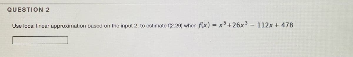 QUESTION 2
5
Use local linear approximation based on the input 2, to estimate f(2.29) when f(x) = x+26x3 – 112x + 478
