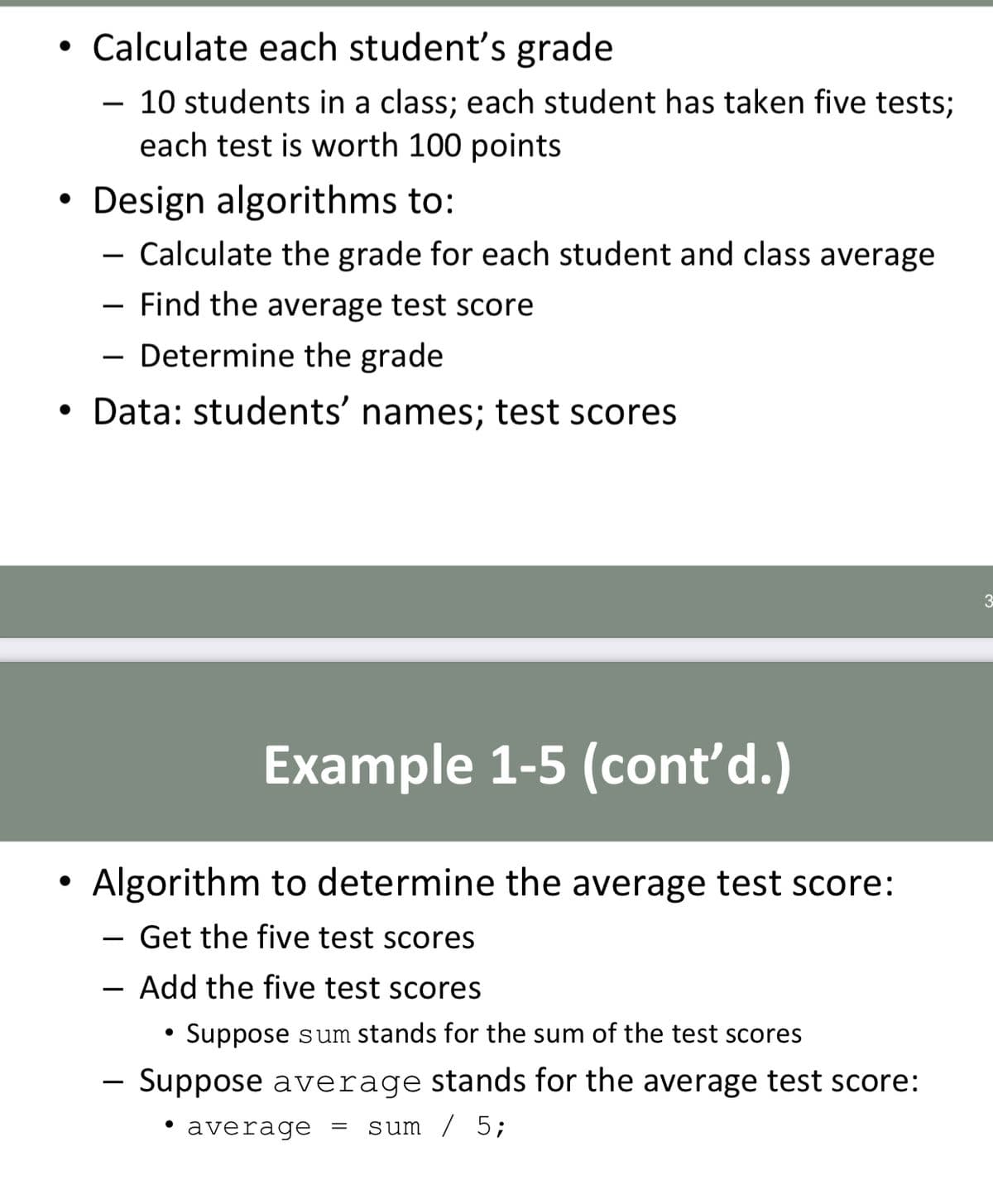 • Calculate each student's grade
10 students in a class; each student has taken five tests;
each test is worth 100 points
Design algorithms to:
- Calculate the grade for each student and class average
Find the average test score
- Determine the grade
• Data: students' names; test scores
Example 1-5 (cont'd.)
Algorithm to determine the average test score:
Get the five test scores
Add the five test scores
Suppose sum stands for the sum of the test scores
Suppose average stands for the average test score:
• average
sum / 5;

