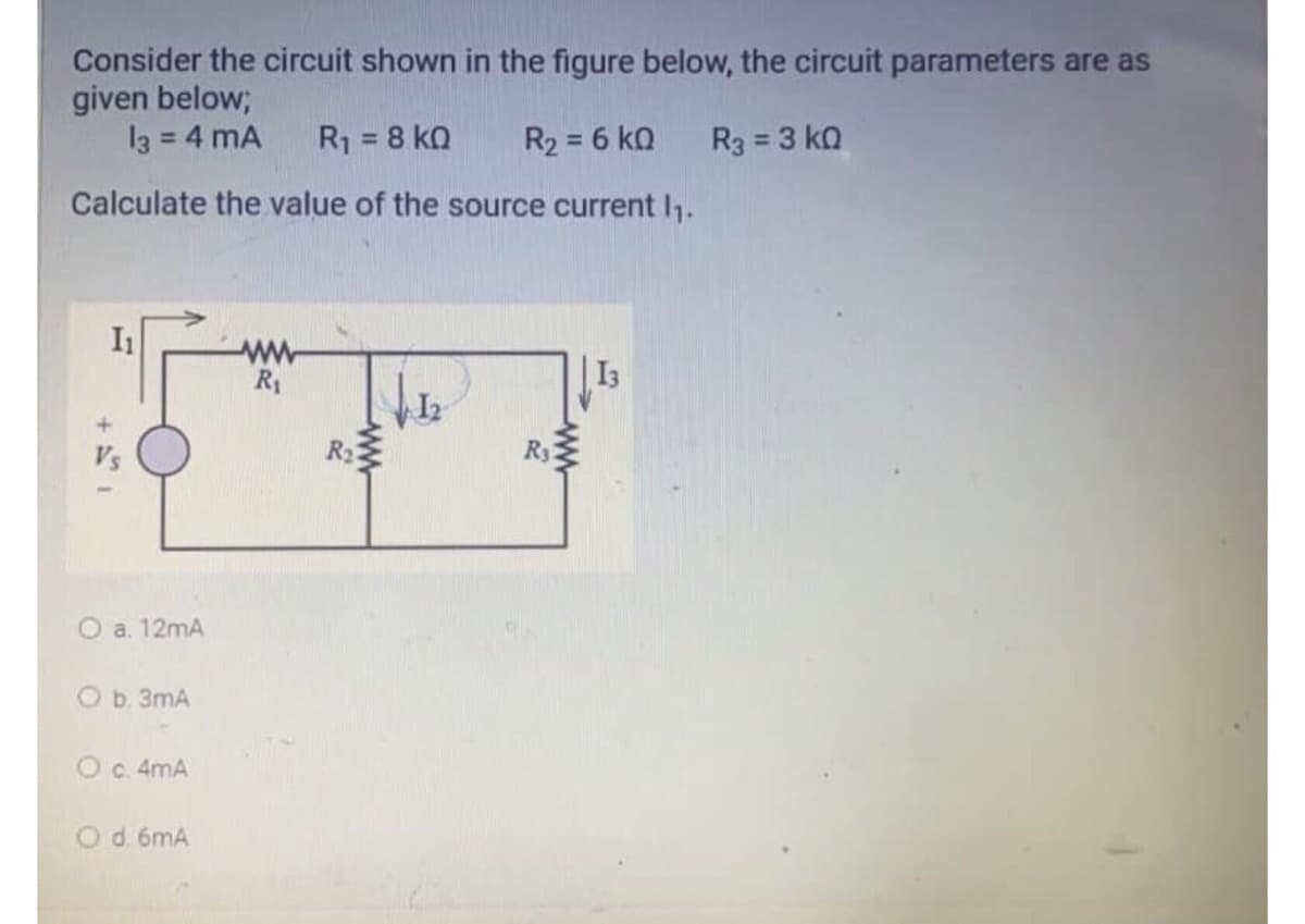 Consider the circuit shown in the figure below, the circuit parameters are as
given below;
13 = 4 mA
R1 = 8 ko
R2 = 6 ko
R3 = 3 kQ
%3D
%3D
%3D
Calculate the value of the source current 1.
ww
R1
| I3
R3
O a. 12mA
O b. 3mA
Oc 4mA
Od. 6mA
ww
