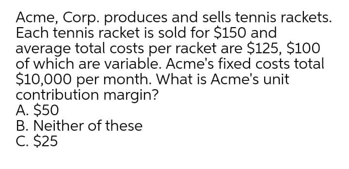 Acme, Corp. produces and sells tennis rackets.
Each tennis racket is sold for $150 and
average total costs per racket are $125, $100
of which are variable. Acme's fixed costs total
$10,000 per month. What is Acme's unit
contribution margin?
A. $50
B. Neither of these
C. $25
