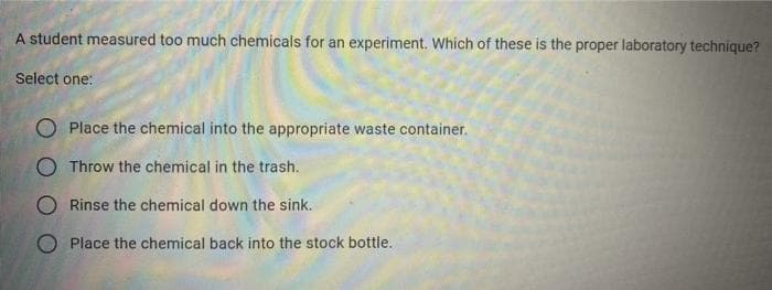 A student measured too much chemicals for an experiment. Which of these is the proper laboratory technique?
Select one:
O Place the chemical into the appropriate waste container.
O Throw the chemical in the trash.
O Rinse the chemical down the sink.
O Place the chemical back into the stock bottle.
