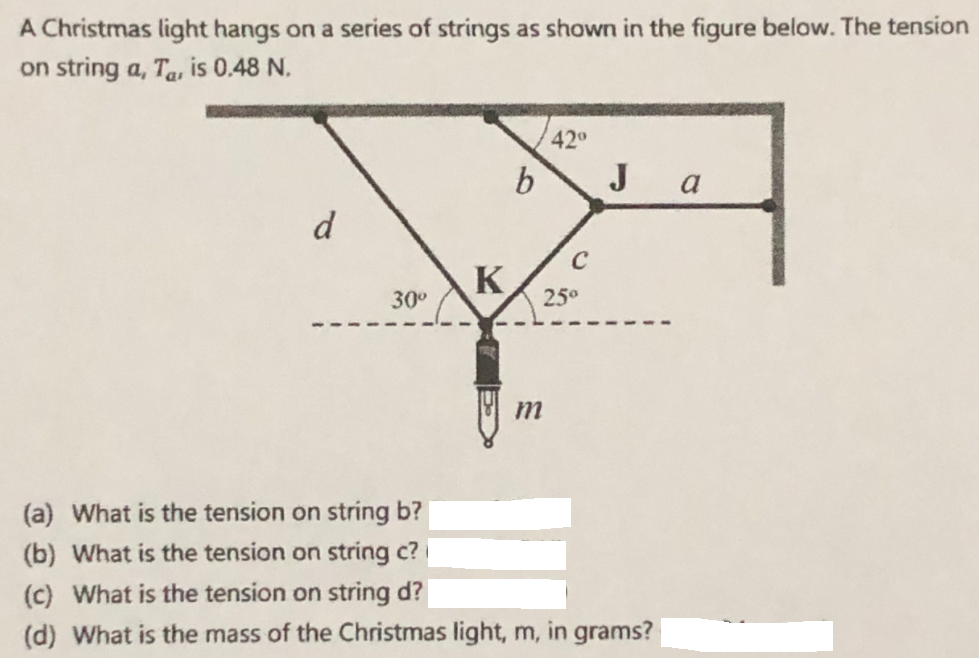 A Christmas light hangs on a series of strings as shown in the figure below. The tension
on string a, Ta, is 0.48 N.
42°
b
J a
d
C
K
25°
30°
(a) What is the tension on string b?
(b) What is the tension on string c?
(c) What is the tension on string d?
(d) What is the mass of the Christmas light, m, in grams?
