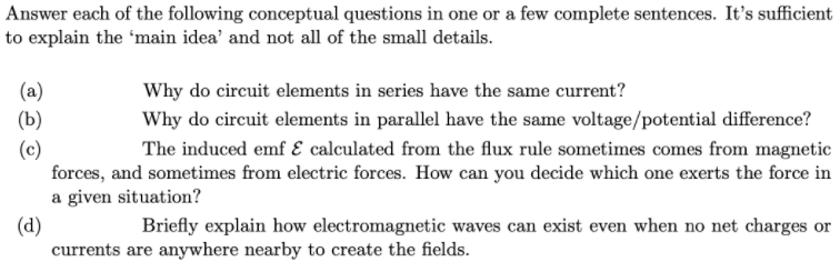 Answer each of the following conceptual questions in one or a few complete sentences. It's sufficient
to explain the 'main idea' and not all of the small details.
(a)
Why do circuit elements in series have the same current?
(b)
Why do circuit elements in parallel have the same voltage/potential difference?
(c)
forces, and sometimes from electric forces. How can you decide which one exerts the force in
a given situation?
The induced emf E calculated from the flux rule sometimes comes from magnetic
(d)
currents are anywhere nearby to create the fields.
Briefly explain how electromagnetic waves can exist even when no net charges or
