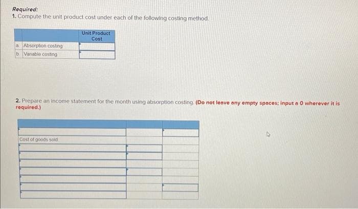 Required:
1. Compute the unit product cost under each of the following costing method.
a Absorption costing
b Vanable costing
Unit Product
Cost
2. Prepare an income statement for the month using absorption costing. (Do not leave any empty spaces; input a O wherever it is
required.)
Cost of goods sold