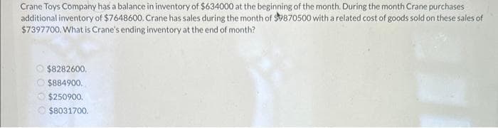 Crane Toys Company has a balance in inventory of $634000 at the beginning of the month. During the month Crane purchases
additional inventory of $7648600. Crane has sales during the month of $9870500 with a related cost of goods sold on these sales of
$7397700. What is Crane's ending inventory at the end of month?
$8282600.
Ⓒ$884900.
$250900.
$8031700.