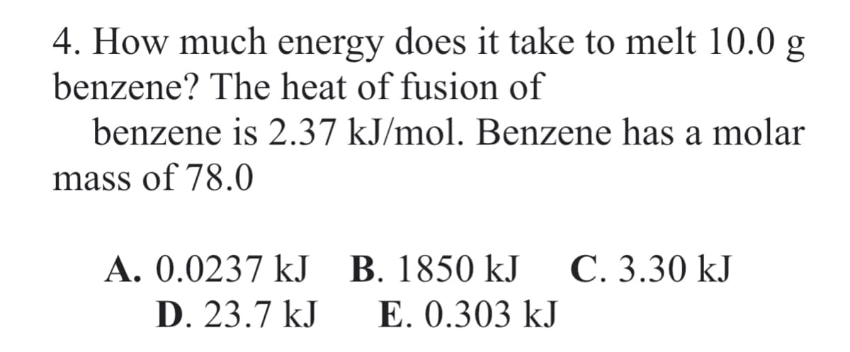 4. How much energy does it take to melt 10.0 g
benzene? The heat of fusion of
benzene is 2.37 kJ/mol. Benzene has a molar
mass of 78.0
A. 0.0237 kJ B. 1850 kJ
E. 0.303 kJ
C. 3.30 kJ
D. 23.7 kJ
