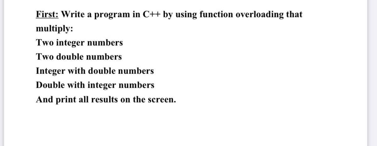 First: Write a program in C++ by using function overloading that
multiply:
Two integer numbers
Two double numbers
Integer with double numbers
Double with integer numbers
And print all results on the screen.
