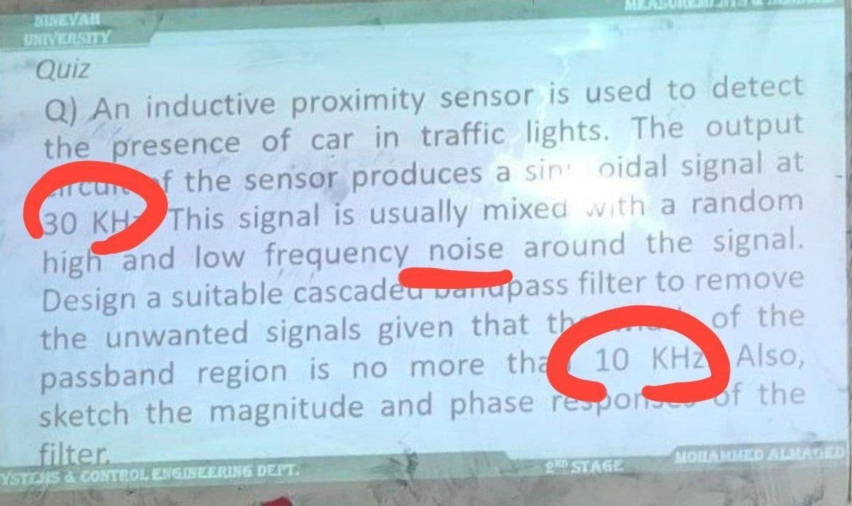 KINEVAH
UNIVERSITY
Quiz
Q) An inductive proximity sensor is used to detect
the presence of car in traffic lights. The output
rcunf the sensor produces a sin oidal signal at
30 KH This signal is usually mixed with a random
high and low frequency_noise around the signal.
Design a suitable cascaded bandpass filter to remove
the unwanted signals given that th
of the
passband region is no more tha 10 KHZ Also,
sketch the magnitude and phase response of the
filter.
YSTEMS & CONTROL ENGINEERING DEPT.
MOHAMMED ALMAGED
STAGE