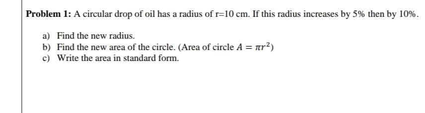 Problem 1: A circular drop of oil has a radius of r=10 cm. If this radius increases by 5% then by 109
a) Find the new radius.
b) Find the new area of the circle. (Area of circle A = ar²)
c) Write the area in standard form.
