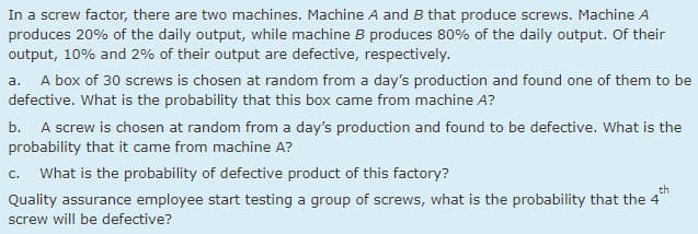 In a screw factor, there are two machines. Machine A and B that produce screws. Machine A
produces 20% of the daily output, while machine B produces 80% of the daily output. Of their
output, 10% and 2% of their output are defective, respectively.
A box of 30 screws is chosen at random from a day's production and found one of them to be
а.
defective. What is the probability that this box came from machine A?
b. A screw is chosen at random from a day's production and found to be defective. What is the
probability that it came from machine A?
C.
What is the probability of defective product of this factory?
th
Quality assurance employee start testing a group of screws, what is the probability that the 4
screw will be defective?
