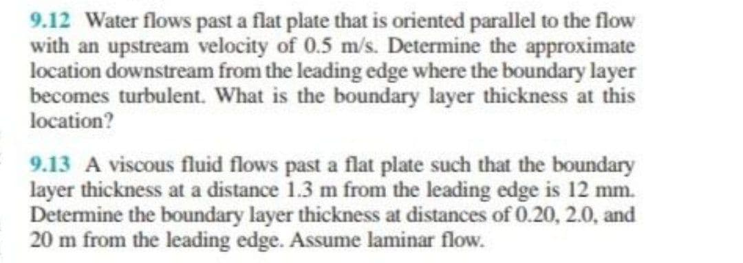9.12 Water flows past a flat plate that is oriented parallel to the flow
with an upstream velocity of 0.5 m/s. Determine the approximate
location downstream from the leading edge where the boundary layer
becomes turbulent. What is the boundary layer thickness at this
location?
9.13 A viscous fluid flows past a flat plate such that the boundary
layer thickness at a distance 1.3 m from the leading edge is 12 mm.
Determine the boundary layer thickness at distances of 0.20, 2.0, and
20 m from the leading edge. Assume laminar flow.