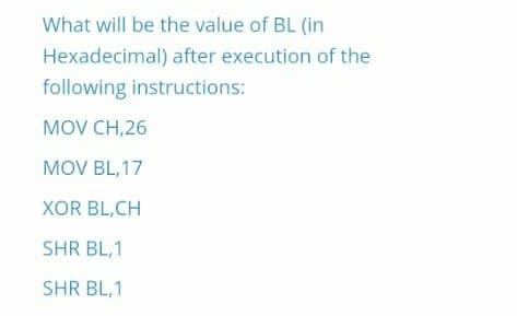 What will be the value of BL (in
Hexadecimal) after execution of the
following instructions:
MOV CH,26
MOV BL, 17
XOR BL,CH
SHR BL,1
SHR BL,1
