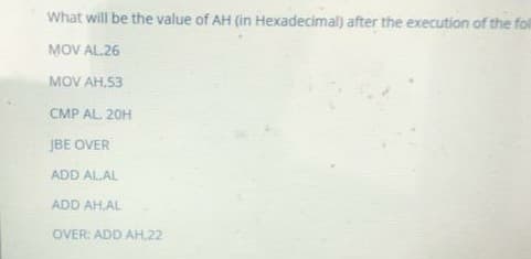 What will be the value of AH (in Hexadecimal) after the execution of the fol
MOV AL.26
MOV AH,53
CMP AL. 20H
JBE OVER
ADD AL.AL
ADD AH.AL
OVER: ADD AH,22
